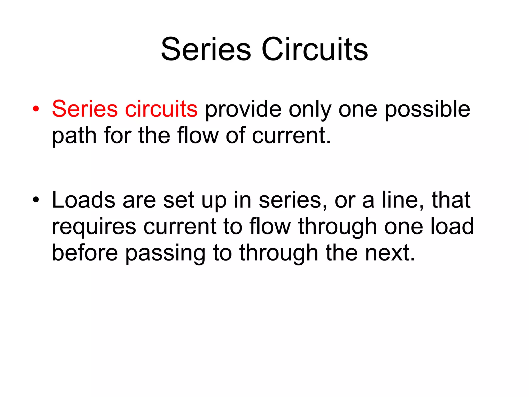 Series Circuits Series circuits  provide only one possible path for the flow of current. Loads are set up in series, or a line, that requires current to flow through one load before passing to through the next. 