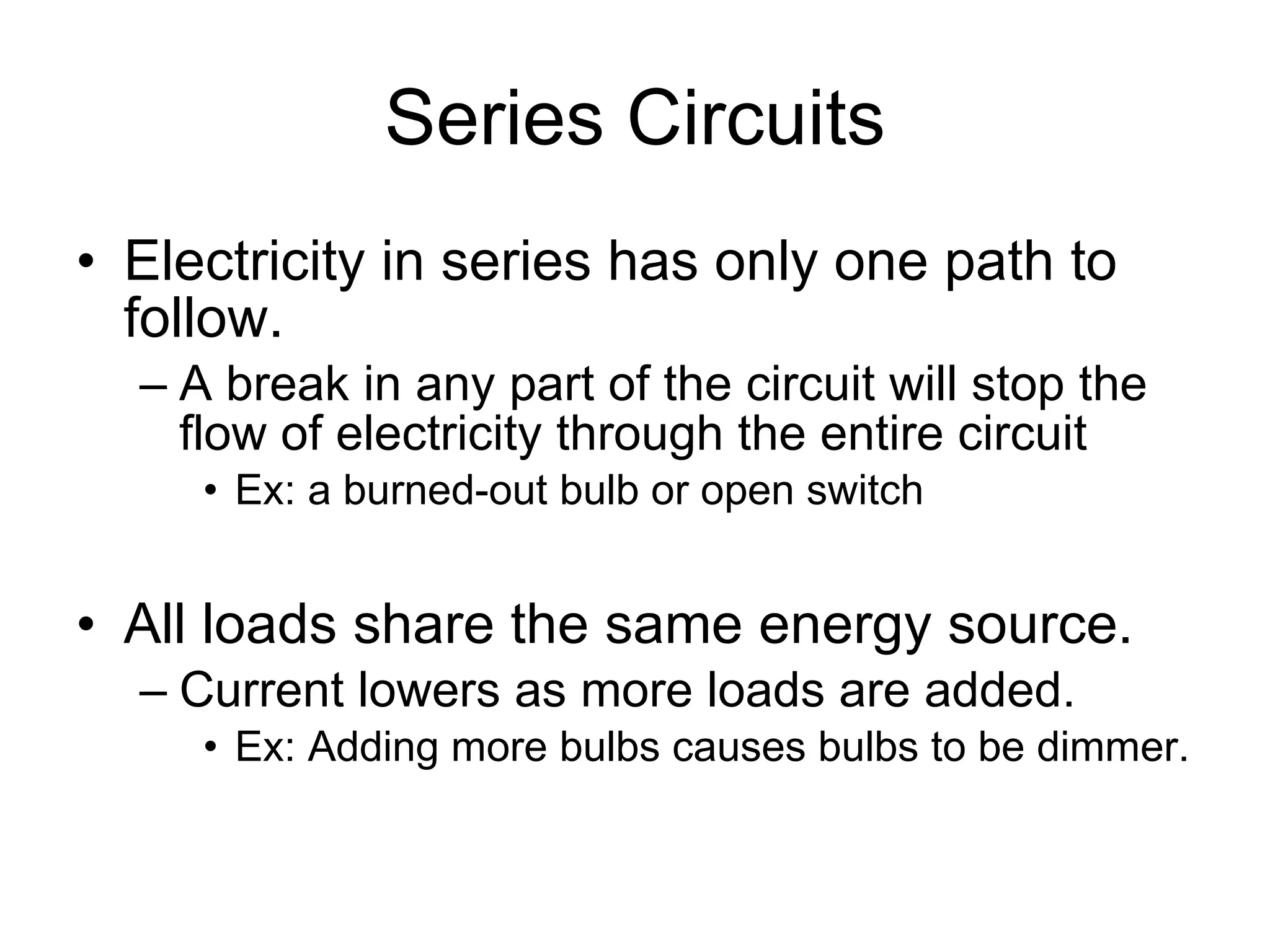 Series Circuits Electricity in series has only one path to follow. A break in any part of the circuit will stop the flow of electricity through the entire circuit Ex: a burned-out bulb or open switch All loads share the same energy source. Current lowers as more loads are added. Ex: Adding more bulbs causes bulbs to be dimmer. 