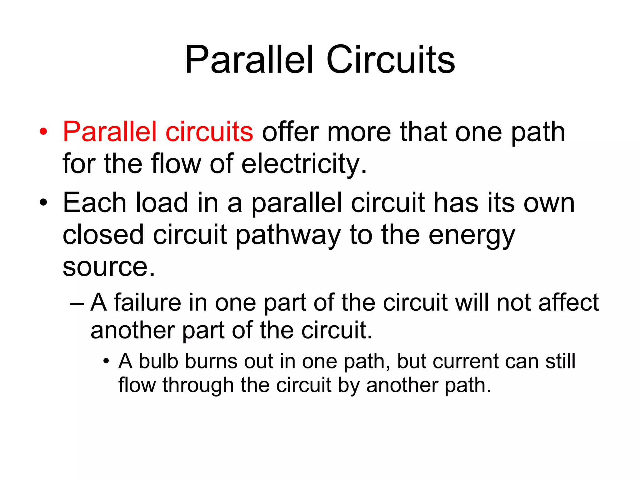 Parallel Circuits Parallel circuits  offer more that one path for the flow of electricity. Each load in a parallel circuit has its own closed circuit pathway to the energy source. A failure in one part of the circuit will not affect another part of the circuit. A bulb burns out in one path, but current can still flow through the circuit by another path. 