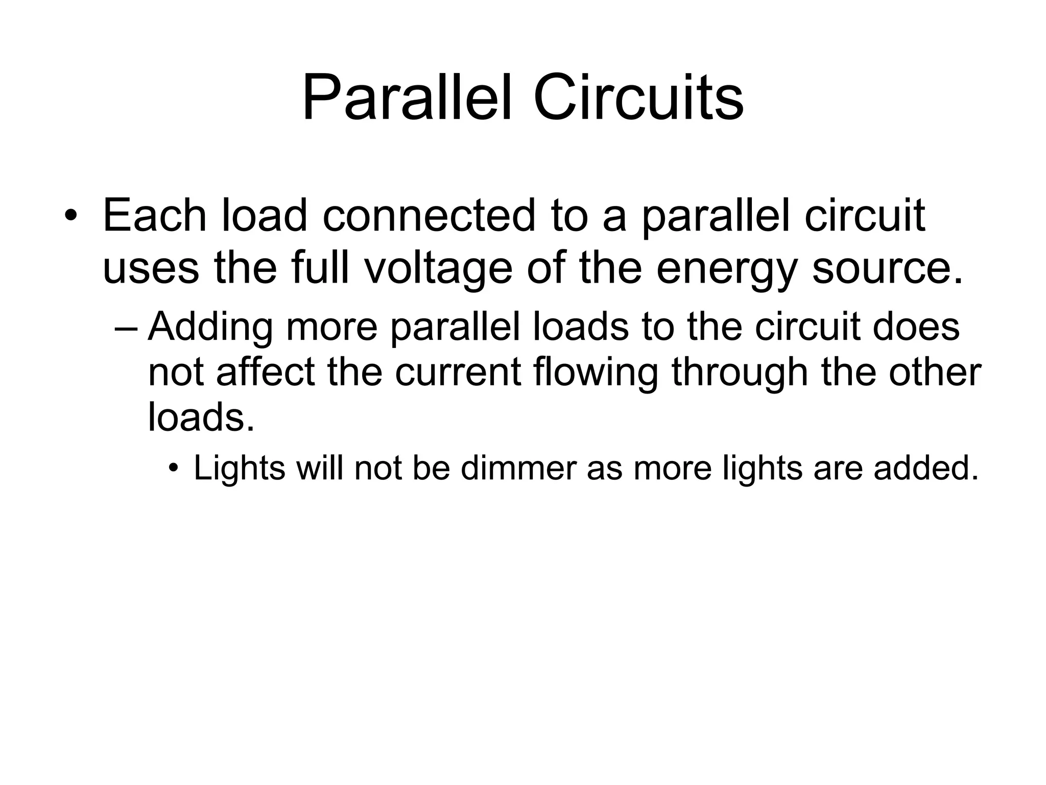 Parallel Circuits Each load connected to a parallel circuit uses the full voltage of the energy source. Adding more parallel loads to the circuit does not affect the current flowing through the other loads. Lights will not be dimmer as more lights are added. 