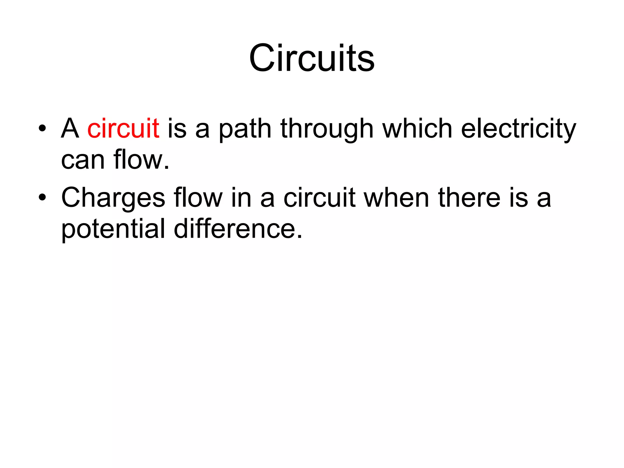 Circuits A  circuit  is a path through which electricity can flow.  Charges flow in a circuit when there is a potential difference. 