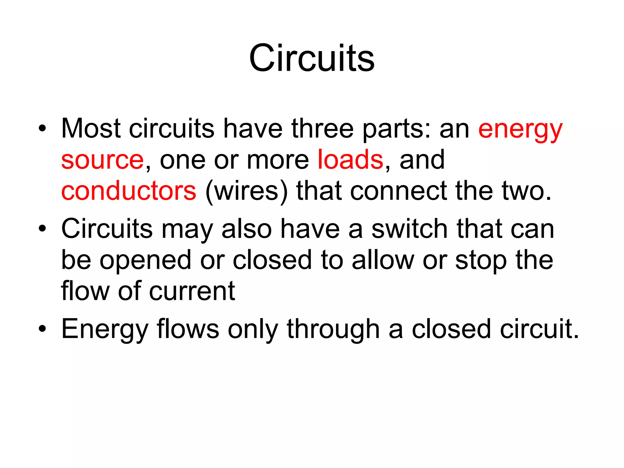 Circuits Most circuits have three parts: an  energy source , one or more  loads , and  conductors  (wires) that connect the two. Circuits may also have a switch that can be opened or closed to allow or stop the flow of current Energy flows only through a closed circuit. 