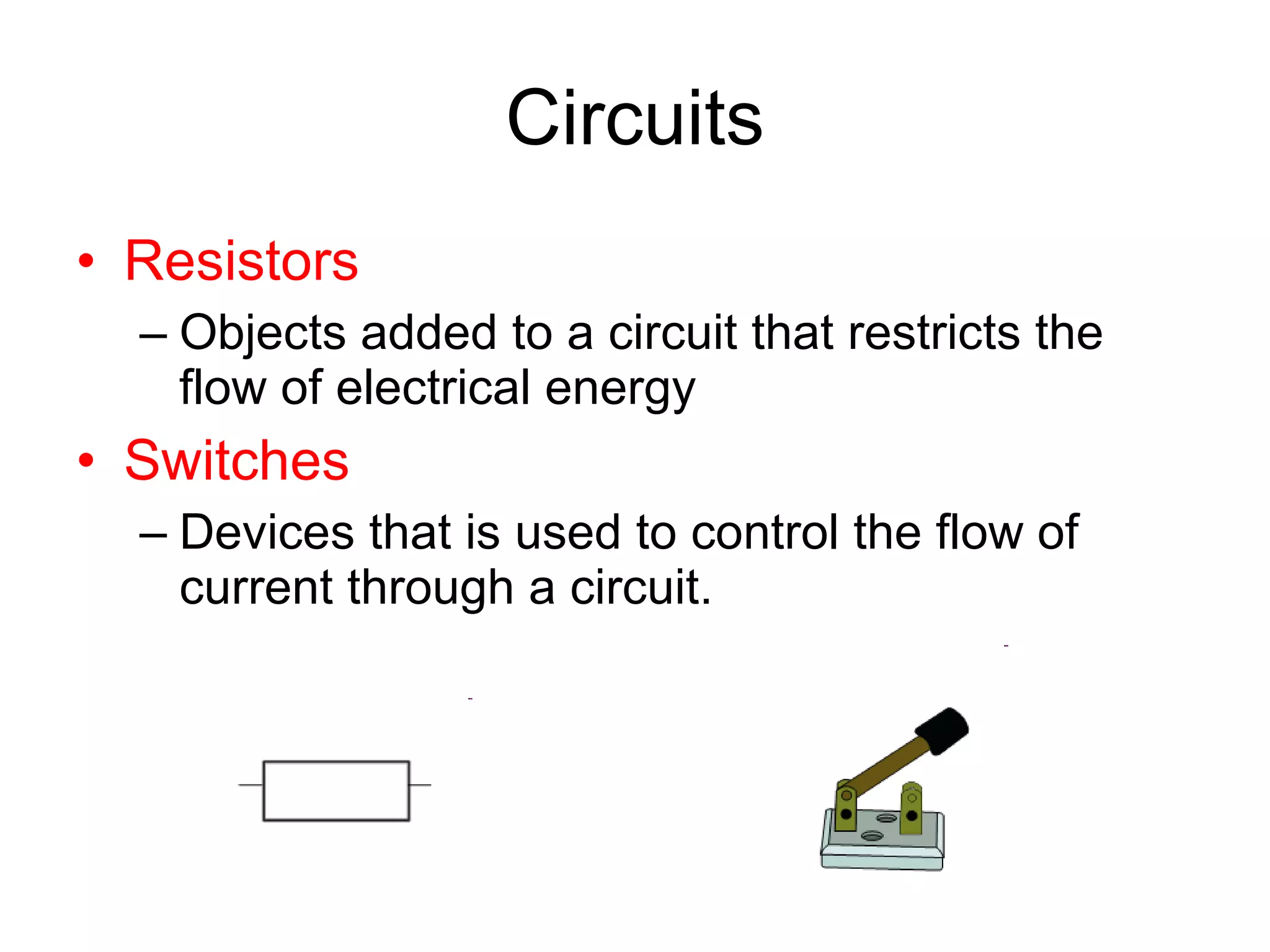 Circuits Resistors Objects added to a circuit that restricts the flow of electrical energy Switches Devices that is used to control the flow of current through a circuit. 