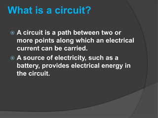 What is a circuit?
 A circuit is a path between two or
more points along which an electrical
current can be carried.
 A source of electricity, such as a
battery, provides electrical energy in
the circuit.
 