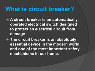 What is circuit breaker?
 A circuit breaker is an automatically
operated electrical switch designed
to protect an electrical circuit from
damage
 The circuit breaker is an absolutely
essential device in the modern world,
and one of the most important safety
mechanisms in our home.
 