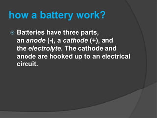 how a battery work?
 Batteries have three parts,
an anode (-), a cathode (+), and
the electrolyte. The cathode and
anode are hooked up to an electrical
circuit.
 