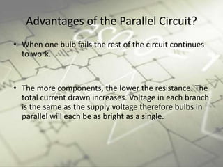 Advantages of the Parallel Circuit?
• When one bulb fails the rest of the circuit continues
to work.
• The more components, the lower the resistance. The
total current drawn increases. Voltage in each branch
is the same as the supply voltage therefore bulbs in
parallel will each be as bright as a single.
 