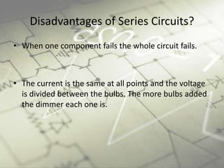 Disadvantages of Series Circuits?
• When one component fails the whole circuit fails.
• The current is the same at all points and the voltage
is divided between the bulbs. The more bulbs added
the dimmer each one is.
 