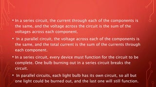 • In a series circuit, the current through each of the components is
the same, and the voltage across the circuit is the sum of the
voltages across each component.
• In a parallel circuit, the voltage across each of the components is
the same, and the total current is the sum of the currents through
each component.
• In a series circuit, every device must function for the circuit to be
complete. One bulb burning out in a series circuit breaks the
circuit.
• In parallel circuits, each light bulb has its own circuit, so all but
one light could be burned out, and the last one will still function.
 