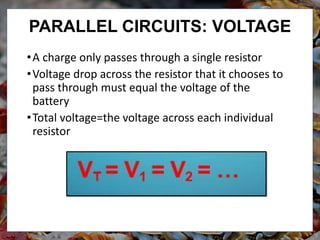 •A charge only passes through a single resistor
•Voltage drop across the resistor that it chooses to
pass through must equal the voltage of the
battery
•Total voltage=the voltage across each individual
resistor
PARALLEL CIRCUITS: VOLTAGE
 