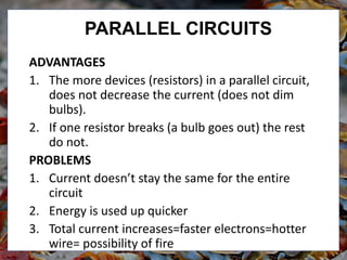 PARALLEL CIRCUITS
ADVANTAGES
1. The more devices (resistors) in a parallel circuit,
does not decrease the current (does not dim
bulbs).
2. If one resistor breaks (a bulb goes out) the rest
do not.
PROBLEMS
1. Current doesn’t stay the same for the entire
circuit
2. Energy is used up quicker
3. Total current increases=faster electrons=hotter
wire= possibility of fire
 