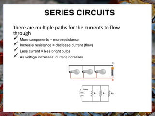 There are multiple paths for the currents to flow
through
 More components = more resistance
 Increase resistance = decrease current (flow)
 Less current = less bright bulbs
 As voltage increases, current increases
SERIES CIRCUITS
 