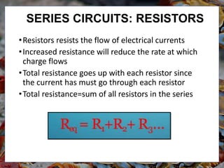 •Resistors resists the flow of electrical currents
•Increased resistance will reduce the rate at which
charge flows
•Total resistance goes up with each resistor since
the current has must go through each resistor
•Total resistance=sum of all resistors in the series
SERIES CIRCUITS: RESISTORS
 