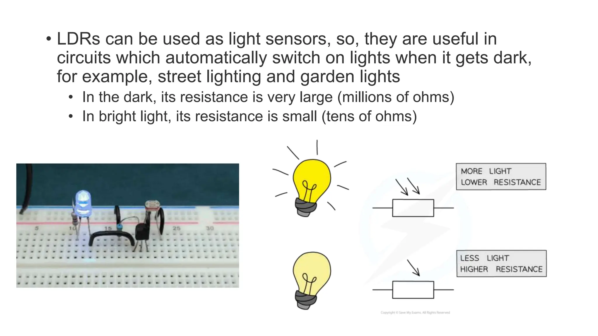 • LDRs can be used as light sensors, so, they are useful in
circuits which automatically switch on lights when it gets dark,
for example, street lighting and garden lights
• In the dark, its resistance is very large (millions of ohms)
• In bright light, its resistance is small (tens of ohms)
 