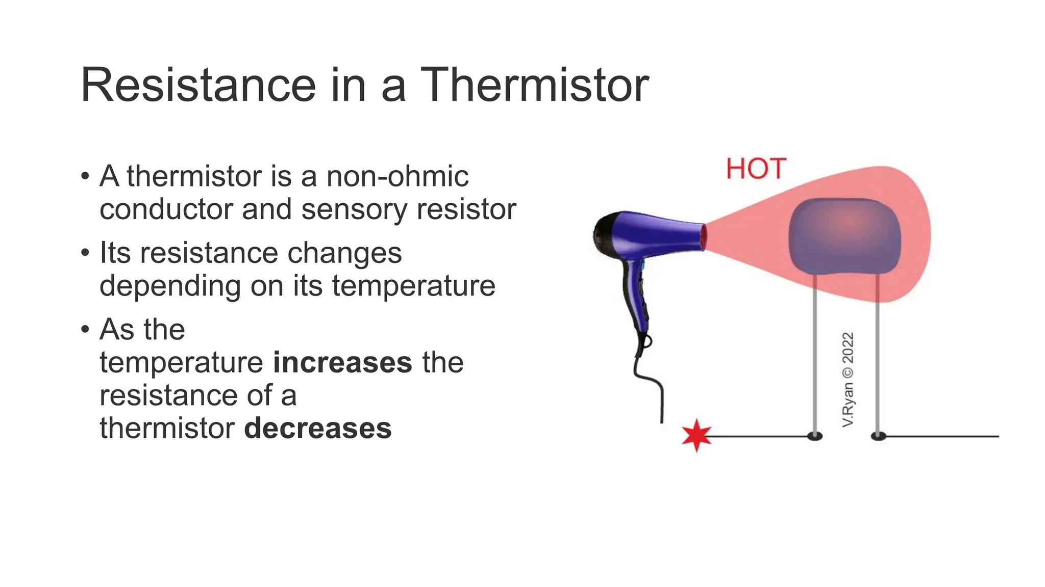 Resistance in a Thermistor
• A thermistor is a non-ohmic
conductor and sensory resistor
• Its resistance changes
depending on its temperature
• As the
temperature increases the
resistance of a
thermistor decreases
 