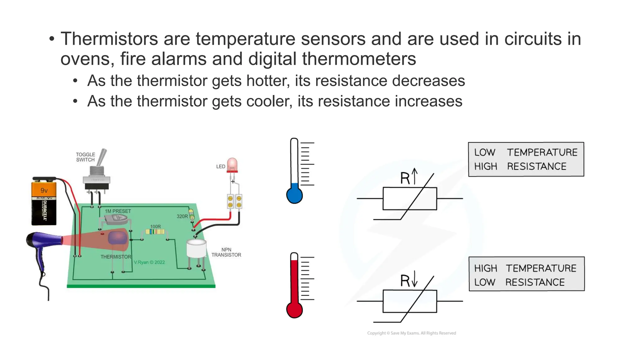• Thermistors are temperature sensors and are used in circuits in
ovens, fire alarms and digital thermometers
• As the thermistor gets hotter, its resistance decreases
• As the thermistor gets cooler, its resistance increases
 