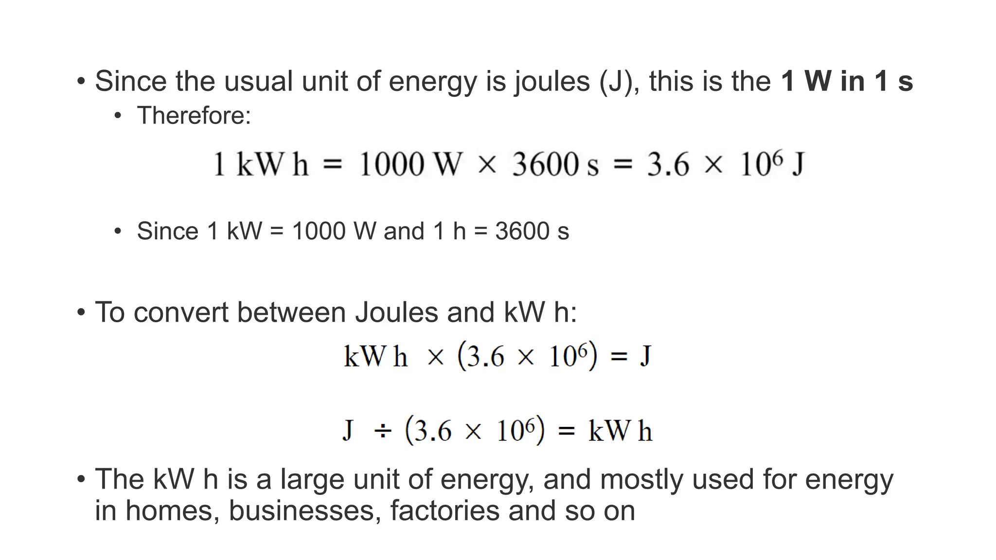 • Since the usual unit of energy is joules (J), this is the 1 W in 1 s
• Therefore:
• Since 1 kW = 1000 W and 1 h = 3600 s
• To convert between Joules and kW h:
• The kW h is a large unit of energy, and mostly used for energy
in homes, businesses, factories and so on
 