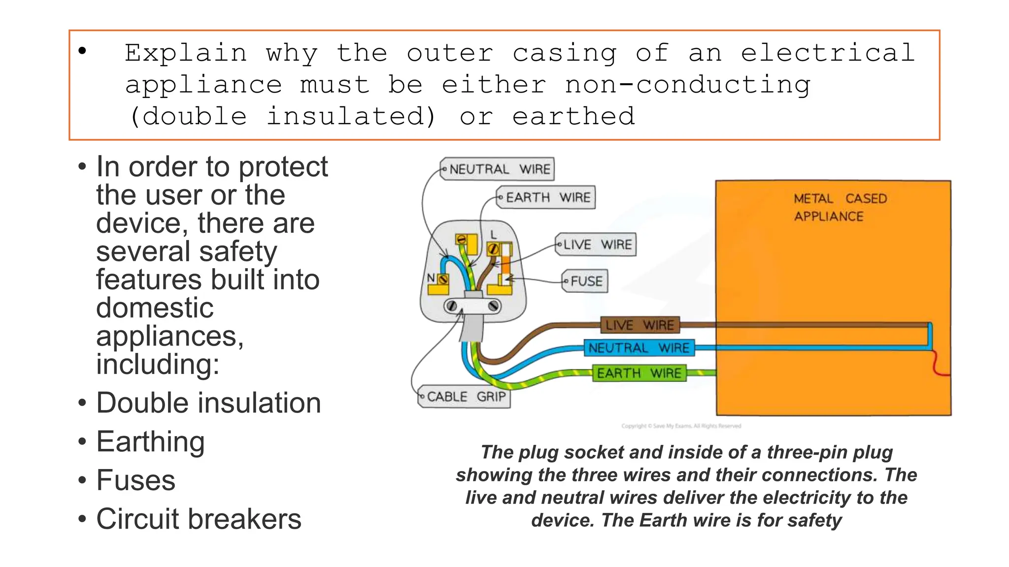 • Explain why the outer casing of an electrical
appliance must be either non-conducting
(double insulated) or earthed
• In order to protect
the user or the
device, there are
several safety
features built into
domestic
appliances,
including:
• Double insulation
• Earthing
• Fuses
• Circuit breakers
The plug socket and inside of a three-pin plug
showing the three wires and their connections. The
live and neutral wires deliver the electricity to the
device. The Earth wire is for safety
 