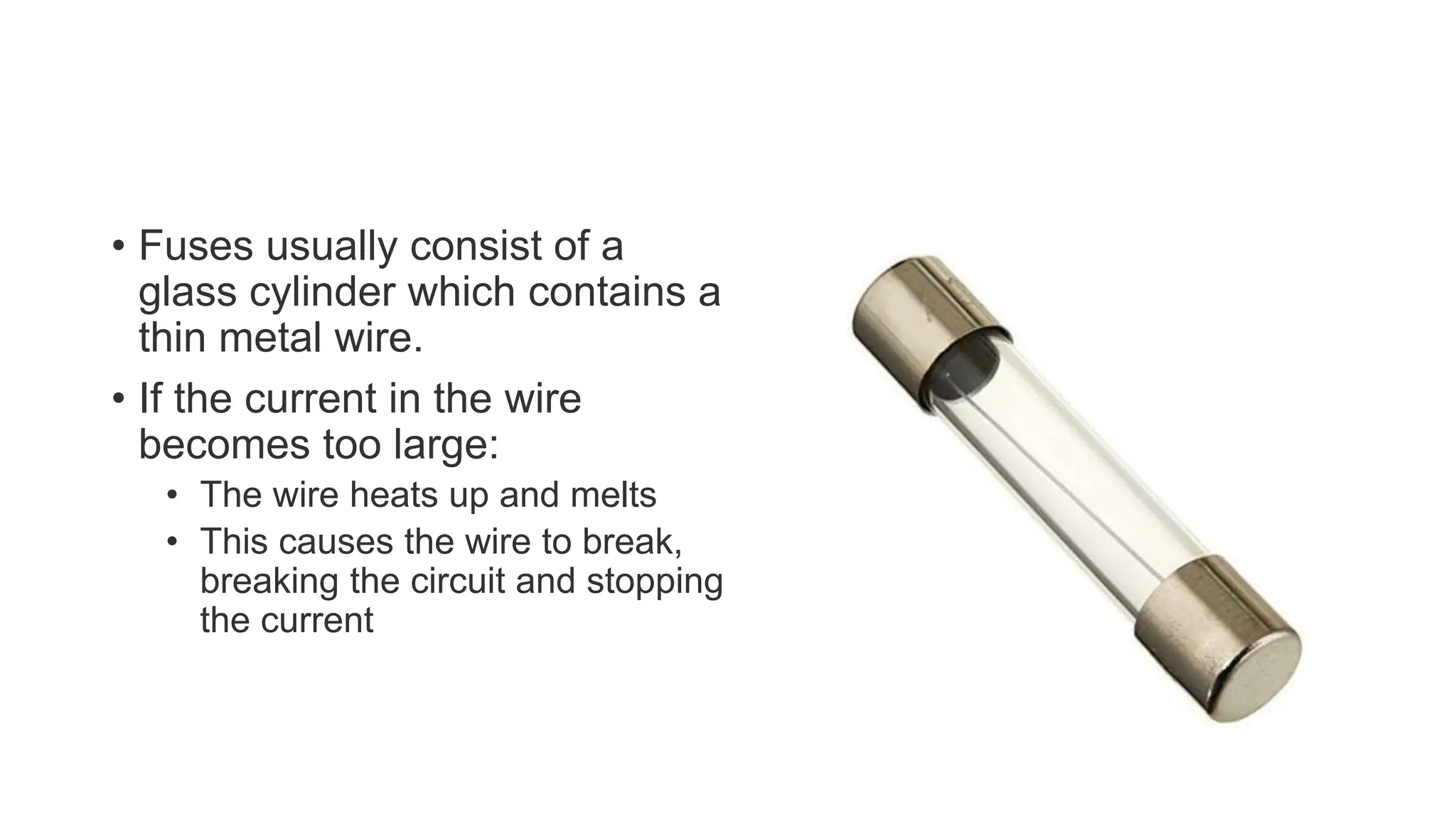 • Fuses usually consist of a
glass cylinder which contains a
thin metal wire.
• If the current in the wire
becomes too large:
• The wire heats up and melts
• This causes the wire to break,
breaking the circuit and stopping
the current
 