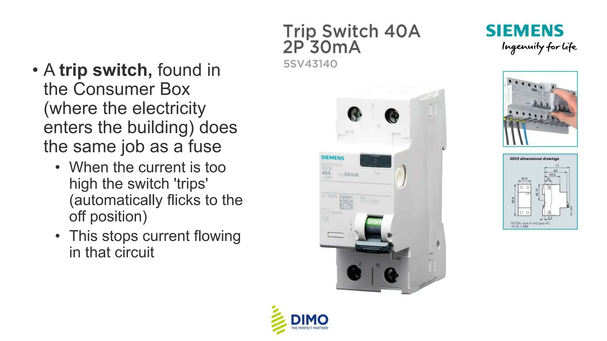 • A trip switch, found in
the Consumer Box
(where the electricity
enters the building) does
the same job as a fuse
• When the current is too
high the switch 'trips'
(automatically flicks to the
off position)
• This stops current flowing
in that circuit
 