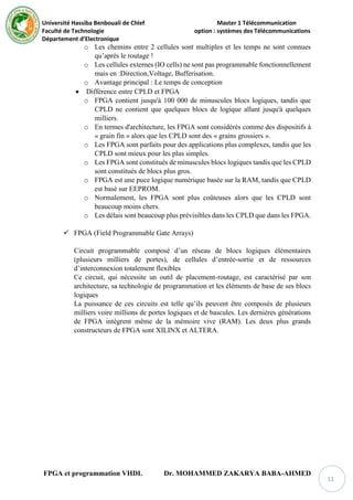 Université Hassiba Benbouali de Chlef Master 1 Télécommunication
Faculté de Technologie option : systèmes des Télécommunications
Département d’Electronique
FPGA et programmation VHDL Dr. MOHAMMED ZAKARYA BABA-AHMED
11
o Les chemins entre 2 cellules sont multiples et les temps ne sont connues
qu’après le routage !
o Les cellules externes (IO cells) ne sont pas programmable fonctionnellement
mais en :Direction,Voltage, Bufferisation.
o Avantage principal : Le temps de conception
 Différence entre CPLD et FPGA
o FPGA contient jusqu'à 100 000 de minuscules blocs logiques, tandis que
CPLD ne contient que quelques blocs de logique allant jusqu'à quelques
milliers.
o En termes d'architecture, les FPGA sont considérés comme des dispositifs à
« grain fin » alors que les CPLD sont des « grains grossiers ».
o Les FPGA sont parfaits pour des applications plus complexes, tandis que les
CPLD sont mieux pour les plus simples.
o Les FPGA sont constitués de minuscules blocs logiques tandis que les CPLD
sont constitués de blocs plus gros.
o FPGA est une puce logique numérique basée sur la RAM, tandis que CPLD
est basé sur EEPROM.
o Normalement, les FPGA sont plus coûteuses alors que les CPLD sont
beaucoup moins chers.
o Les délais sont beaucoup plus prévisibles dans les CPLD que dans les FPGA.
 FPGA (Field Programmable Gate Arrays)
Circuit programmable composé d’un réseau de blocs logiques élémentaires
(plusieurs milliers de portes), de cellules d’entrée-sortie et de ressources
d’interconnexion totalement flexibles
Ce circuit, qui nécessite un outil de placement-routage, est caractérisé par son
architecture, sa technologie de programmation et les éléments de base de ses blocs
logiques
La puissance de ces circuits est telle qu’ils peuvent être composés de plusieurs
milliers voire millions de portes logiques et de bascules. Les dernières générations
de FPGA intègrent même de la mémoire vive (RAM). Les deux plus grands
constructeurs de FPGA sont XILINX et ALTERA.
 