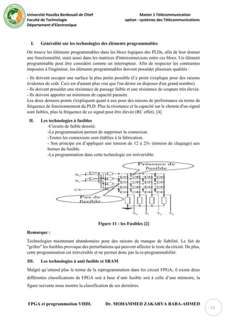 Université Hassiba Benbouali de Chlef Master 1 Télécommunication
Faculté de Technologie option : systèmes des Télécommunications
Département d’Electronique
FPGA et programmation VHDL Dr. MOHAMMED ZAKARYA BABA-AHMED
13
I. Généralité sur les technologies des éléments programmables
On trouve les éléments programmables dans les blocs logiques des PLDs, afin de leur donner
une fonctionnalité, mais aussi dans les matrices d'interconnexions entre ces blocs. Un élément
programmable peut être considéré comme un interrupteur. Afin de respecter les contraintes
imposées à l'ingénieur, les éléments programmables doivent posséder plusieurs qualités :
- Ils doivent occuper une surface la plus petite possible (Ce point s'explique pour des raisons
évidentes de coût. Ceci est d'autant plus vrai que l'on désire en disposer d'un grand nombre).
- Ils doivent posséder une résistance de passage faible et une résistance de coupure très élevée.
- Ils doivent apporter un minimum de capacité parasite.
Les deux derniers points s'expliquent quant à eux pour des raisons de performance en terme de
fréquence de fonctionnement du PLD. Plus la résistance et la capacité sur le chemin d'un signal
sont faibles, plus la fréquence de ce signal peut être élevée (RC effet). [4]
II. Les technologies à fusibles
-Circuits de faible densité.
-La programmation permet de supprimer la connexion.
-Toutes les connexions sont établies à la fabrication.
- Son principe est d’appliquer une tension de 12 à 25v (tension de claquage) aux
bornes du fusible.
-La programmation dans cette technologie est irréversible.
Figure 11 : les Fusibles [2]
Remarque :
Technologies maintenant abandonnées pour des raisons de manque de fiabilité. Le fait de
"griller" les fusibles provoque des perturbations qui peuvent affecter le reste du circuit. De plus,
cette programmation est irréversible et ne permet donc pas la re-programmabilité.
III. Les technologies à anti fusible et SRAM
Malgré qu’entend plus le terme de la reprogrammation dans les circuit FPGA, il existe deux
différentes classifications de FPGA soit à base d’anti fusible soit à celle d’une mémoire, la
figure suivante nous montre la classification de ses dernières.
 