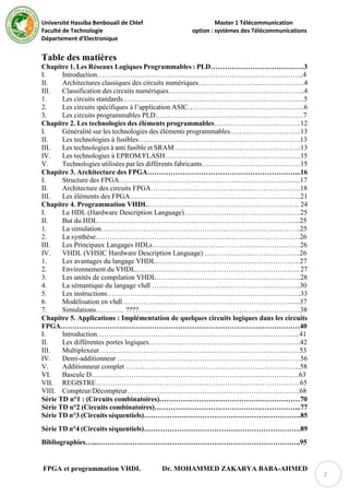 Université Hassiba Benbouali de Chlef Master 1 Télécommunication
Faculté de Technologie option : systèmes des Télécommunications
Département d’Electronique
FPGA et programmation VHDL Dr. MOHAMMED ZAKARYA BABA-AHMED
2
Table des matières
Chapitre 1. Les Réseaux Logiques Programmables : PLD………………………………….3
I. Introduction………………………………..…………………………………………...4
II. Architectures classiques des circuits numériques……………………...……………….4
III. Classification des circuits numériques…………………...……………………………..4
1. Les circuits standards…………………………………………………………………...5
2. Les circuits spécifiques à l’application ASIC…………………………………………..6
3. Les circuits programmables PLD………………………………………………………7
Chapitre 2. Les technologies des éléments programmables……………………………….12
I. Généralité sur les technologies des éléments programmables…………………………13
II. Les technologies à fusibles……………………………………………………………13
III. Les technologies à anti fusible et SRAM………………………………………………13
IV. Les technologies à EPROM/FLASH………………………………………………….15
V. Technologies utilisées par les différents fabricants……………………………………15
Chapitre 3. Architecture des FPGA………………………………………………………...16
I. Structure des FPGA…………………………………………………………………...17
II. Architecture des circuits FPGA……………………………………………………….18
III. Les éléments des FPGA………………..……………………………………………...21
Chapitre 4. Programmation VHDL……………………………………………………….. 24
I. Le HDL (Hardware Description Language)…………………………………………..25
II. But du HDL…………………………………………………………………………...25
1. La simulation………………………………………………………………………….25
2. La synthèse……………………………………………………………………………26
III. Les Principaux Langages HDLs………………………………………………………26
IV. VHDL (VHSIC Hardware Description Language) …………………………………..26
1. Les avantages du langage VHDL……………………………………………………..27
2. Environnement du VHDL…………….……………………………………………… 27
3. Les unités de compilation VHDL…….……………………………………………….28
4. La sémantique du langage vhdl …………………………..…………………………..30
5. Les instructions………………………………………………………………………..33
6. Modélisation en vhdl……………...………………………………………………......37
7. Simulations………… ????……………………………………………………………38
Chapitre 5. Applications : Implémentation de quelques circuits logiques dans les circuits
FPGA…………………………………………………………………………………………40
I. Introduction…………………………………………………………………………...41
II. Les différentes portes logiques………………………………………………………..42
III. Multiplexeur…………………………………………………………………………..53
IV. Demi-additionneur ……………………………………………………………………56
V. Additionneur complet ………………………………………………………………...58
VI. Bascule D……………………………………………………………………………..63
VII. REGISTRE……………………………………………………………………………65
VIII. Compteur/Décompteur………………………………………………………………..68
Série TD n°1 : (Circuits combinatoires)……………………………………………………70
Série TD n°2 (Circuits combinatoires)……………………………………………………...77
Série TD n°3 (Circuits séquentiels)………………………………………………………….85
Série TD n°4 (Circuits séquentiels)………………………………………………………….89
Bibliographies…...………….………………………………………………………………..95
 