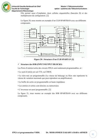 Université Hassiba Benbouali de Chlef Master 1 Télécommunication
Faculté de Technologie option : systèmes des Télécommunications
Département d’Electronique
FPGA et programmation VHDL Dr. MOHAMMED ZAKARYA BABA-AHMED
20
Elle permet aussi d’implanter, deux cellules séquentielles (bascules D) et des
multiplexeurs de configuration. [2]
La figure 20, nous montre un exemple d’un CLB SPARTRAN avec ses différents
composants.
Figure 20 : Structure d’un CLB SPARTAN [2]
 Structure des IOB (INPUT/OUTPUT BLOCKS)
Les Ports d’entrées/sortie des circuits FPGA sont totalement programmables, et :
• Le seuil d’entrée est soit TTL ou CMOS.
• Le slew-rate est programmable (La vitesse de balayage ou Slew rate représente la
vitesse de variation maximale que peut reproduire un amplificateur).
• Le buffer de sortie est programmable en haute impédance
• Les entrées et sorties sont directes ou mémorisées
• L’inverseur est aussi programmable. [2]
La figure 21, nous montre un exemple des IOB SPARTRAN avec ses différents
composants.
 