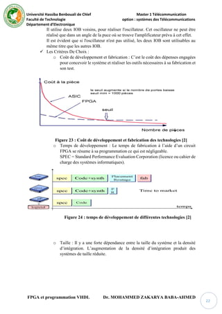 Université Hassiba Benbouali de Chlef Master 1 Télécommunication
Faculté de Technologie option : systèmes des Télécommunications
Département d’Electronique
FPGA et programmation VHDL Dr. MOHAMMED ZAKARYA BABA-AHMED
22
Il utilise deux IOB voisins, pour réaliser l'oscillateur. Cet oscillateur ne peut être
réalisé que dans un angle de la puce où se trouve l'amplificateur prévu à cet effet.
Il est évident que si l'oscillateur n'est pas utilisé, les deux IOB sont utilisables au
même titre que les autres IOB.
 Les Critères De Choix :
o Coût de développement et fabrication : C’est le coût des dépenses engagées
pour concevoir le système et réaliser les outils nécessaires à sa fabrication et
son test.
Figure 23 : Coût de développement et fabrication des technologies [2]
o Temps de développement : Le temps de fabrication à l’aide d’un circuit
FPGA se résume à sa programmation ce qui est négligeable.
SPEC = Standard Performance Evaluation Corporation (licence ou cahier de
charge des systèmes informatiques).
Figure 24 : temps de développement de différentes technologies [2]
o Taille : Il y a une forte dépendance entre la taille du système et la densité
d’intégration. L’augmentation de la densité d’intégration produit des
systèmes de taille réduite.
 