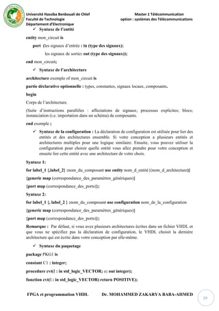 Université Hassiba Benbouali de Chlef Master 1 Télécommunication
Faculté de Technologie option : systèmes des Télécommunications
Département d’Electronique
FPGA et programmation VHDL Dr. MOHAMMED ZAKARYA BABA-AHMED
29
 Syntaxe de l’entité
entity mon_circuit is
port (les signaux d’entrée : in (type des signaux);
les signaux de sortie: out (type des signaux));
end mon_circuit;
 Syntaxe de l’architecture
architecture exemple of mon_circuit is
partie déclarative optionnelle : types, constantes, signaux locaux, composants.
begin
Corps de l’architecture.
(Suite d’instructions parallèles : affectations de signaux; processus explicites; blocs;
instanciation (i.e. importation dans un schéma) de composants.
end exemple ;
 Syntaxe de la configuration : La déclaration de configuration est utilisée pour lier des
entités et des architectures ensemble. Si votre conception a plusieurs entités et
architectures multiples pour une logique similaire. Ensuite, vous pouvez utiliser la
configuration pour choisir quelle entité vous allez prendre pour votre conception et
ensuite lier cette entité avec une architecture de votre choix.
Syntaxe 1:
for label_1 {,label_2} :nom_du_composant use entity nom_d_entité{(nom_d_architecture)}
{generic map (correspondance_des_paramètres_génériques)}
{port map (correspondance_des_ports)};
Syntaxe 2:
for label_1 {, label_2 } :nom_du_composant use configuration nom_de_la_configuration
{generic map (correspondance_des_paramètres_génériques)}
{port map (correspondance_des_ports)};
Remarque : Par défaut, si vous avez plusieurs architectures écrites dans un fichier VHDL et
que vous ne spécifiez pas la déclaration de configuration, le VHDL choisit la dernière
architecture qui est écrite dans votre conception par elle-même.
 Syntaxe du paquetage
package PKG1 is
constant C1 : integer;
procedure cvt(I : in std_logic_VECTOR; o: out integer);
function cvt(I : in std_logic_VECTOR) return POSITIVE);
 