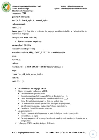 Université Hassiba Benbouali de Chlef Master 1 Télécommunication
Faculté de Technologie option : systèmes des Télécommunications
Département d’Electronique
FPGA et programmation VHDL Dr. MOHAMMED ZAKARYA BABA-AHMED
30
component CMP
generic (N : integer);
port (A, B : in std_logic; Y : out std_logic);
end component;
end PKG1;
Remarque : Et il faut faire la référence du paquage au début du fichier x.vhd qui utilise les
éléments du paquage.
Exemple : use work.PKG1.all;
 Syntaxe corps de paquetage
package body PKG1 is
constant C1 : integer := 16;
procedure cvt(I : in STD_LOGIC_VECTOR; o: out integer) is
begin
o := cvt(I);
end cvt;
function cvt(I : in STD_LOGIC_VECTOR) return integer is
begin
return ( cvt_std_logic_vector_int(I) );
end cvt;
end PKG1 ; [8]
4. La sémantique du langage VHDL
 Règles à respecter en langage VHDL
 Ils commencent par une lettre,
 Ils contiennent des lettres, des chiffres et des traits bas (_),
 Ils ne doivent pas contenir deux traits bas consécutifs (_ _),
 Ils ne doivent ni commencer, ni finir par un trait bas,
 Un identificateur ne doit pas excéder une ligne de programme,
 La différence minuscule majuscule n'est pas significative,
 Ils doivent être différents des mots clés.
 Les commentaires :
 2 traits consécutifs indiquent que le reste de la ligne est du commentaire.
 Ils sont liés à la ligne
 Ils sont nécessaires à la compréhension du modèle mais totalement ignorés par le
compilateur.
 Le langage VHDL exploite 4 objets différents :
 