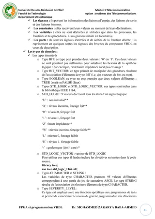 Université Hassiba Benbouali de Chlef Master 1 Télécommunication
Faculté de Technologie option : systèmes des Télécommunications
Département d’Electronique
FPGA et programmation VHDL Dr. MOHAMMED ZAKARYA BABA-AHMED
31
 Les signaux : ils portent les informations des liaisons d’entrée, des liaisons de sortie
et des liaisons internes.
 Les constantes : elles reçoivent leurs valeurs au moment de leurs déclarations.
 Les variables : elles ne sont déclarées et utilisées que dans les processus, les
fonctions et les procédures. L’assignation initiale est facultative.
 Les ports : ils sont les signaux d'entrées et de sorties de la fonction décrite : ils
représentent en quelques sortes les signaux des broches du composant VHDL en
cours de description.
 Les types de données :
 Les types énumérés
o Type BIT: ce type peut prendre deux valeurs : ‘0’ ou ‘1’. Ces deux valeurs
ne sont pourtant pas suffisantes pour satisfaire les besoins de la synthèse
logique : par exemple, l'état haute impédance n'est pas envisagé !
o Type BIT_VECTOR: ce type permet de manipuler des grandeurs résultant
de l'association d'éléments de type BIT (i.e. des vecteurs de bits ou mot).
o Type BOOLEAN: ce type ne peut prendre que deux valeurs différentes :
TRUE (vrai) ou FALSE (faux)
o Types STD_LOGIC et STD_LOGIC_VECTOR: ces types sont inclus dans
la bibliothèque IEEE 1164,
o STD_LOGIC : 9 valeurs décrivant tous les états d’un signal logique
‘U’ : non initialisé**
‘X’ : niveau inconnu, forçage fort**
‘0’ : niveau 0, forçage fort
‘1’ : niveau 1, forçage fort
‘Z’ : haute impédance *
‘W’ : niveau inconnu, forçage faible**
‘L’ : niveau 0, forçage faible
‘H’ : niveau 1, forçage faible
‘-’ : quelconque (don’t care) *
o STD_LOGIC_VECTOR : vecteur de STD_LOGIC
Pour utiliser ces types il faudra inclure les directives suivantes dans le code
source.
library ieee;
use ieee.std_logic_1164.all;
o Types CHARACTER et STRING :
Les variables de type CHARACTER prennent 95 valeurs différentes
correspondant à une partie du jeu de caractères ASCII. Le type STRING
résulte de l'association de plusieurs éléments de type CHARACTER.
o Type SEVERITY_LEVEL :
Ce type est employé avec une fonction spécifique aux programmes de tests
et permet de caractériser le niveau de gravité programmable lors d'incidents
 
