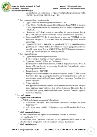 Université Hassiba Benbouali de Chlef Master 1 Télécommunication
Faculté de Technologie option : systèmes des Télécommunications
Département d’Electronique
FPGA et programmation VHDL Dr. MOHAMMED ZAKARYA BABA-AHMED
32
de simulation. Les variables de ce type peuvent prendre les valeurs suivantes
: NOTE, WARNING, ERROR, FAILURE.
 Les types numériques non énumérés
o Type INTEGER: valeurs signées codées sur 32 bits.
o Type REAL: l'étendue des valeurs dépend du compilateur VHDL et la norme
VHDL impose des valeurs aux puissances de 10 au moins comprises entre
-38 et +38.
o Sous-types NATURAL: ce type correspond en fait à une restriction du type
INTEGER dans on conserve toutes les valeurs supérieures ou égales à 0.
o Sous-types POSITIVE: De la même façon, le sous-type POSITIVE est une
restriction du type INTEGER dont seules les valeurs supérieures à 0 sont
conservées.
o Types UNSIGNED et SIGNED: ces types UNSIGNED et SIGNED utilisent
pour base des vecteurs de bits. L'éventail des valeurs que peut couvrir une
variable ou un signal de type UNSIGNED ou SIGNED dépendra du nombre
de bits qui lui sera attribué lors de la déclaration.
 Les types utilisateurs
o Types énumérés définis par l’utilisateur :
Il est possible de créer de nouveaux types de données.
o Types non énumérés définis par l’utilisateur :
Pour la création de type non énuméré, le VHDL dispose du mot clé RANGE
faisant office de directive et permettant de spécifier l'intervalle des valeurs
valides pour le type créé.
o Enregistrement : RECORD:
Lorsque des informations de toute nature doivent être réunies, VHDL permet
la création d'un type spécifique qui autorisera la manipulation de toutes ces
données sous un même identificateur, appelé enregistrement. On utilise alors
le mot clé record.
o Types vectoriels :
Les types utilisateurs qui viennent d'être décrits sont des scalaires. On peut
aussi créer des types vectoriels dont on fixe le nombre d'éléments dans la
déclaration du type ou lors de la déclaration de l'instance. Ces types reposent
sur le mot clé array.
 Les opérateurs :
 Opérateurs d’affectation :
Le VHDL utilise deux opérateurs d’affectations :
o Affectation à un signal : pour réaliser une affectation à un signal, on utilise
l'opérateur <=
o Affectation à une variable : l'affectation à une variable exploite l'opérateur
:=
 Opérateurs relationnels :
Ils sont valables avec des signaux et des variables scalaires et vectoriels.
=, /= (différent), <, <=, >, >=
La différence entre l'opérateur relationnel <= et l'opérateur d'affectation <= est
effectuée par le compilateur en fonction de son contexte d'utilisation.
 Opérateurs logiques :
 