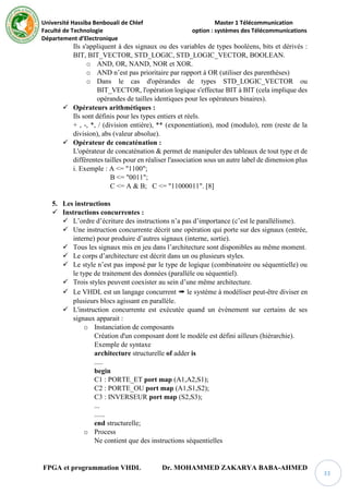 Université Hassiba Benbouali de Chlef Master 1 Télécommunication
Faculté de Technologie option : systèmes des Télécommunications
Département d’Electronique
FPGA et programmation VHDL Dr. MOHAMMED ZAKARYA BABA-AHMED
33
Ils s'appliquent à des signaux ou des variables de types booléens, bits et dérivés :
BIT, BIT_VECTOR, STD_LOGIC, STD_LOGIC_VECTOR, BOOLEAN.
o AND, OR, NAND, NOR et XOR.
o AND n’est pas prioritaire par rapport à OR (utiliser des parenthèses)
o Dans le cas d'opérandes de types STD_LOGIC_VECTOR ou
BIT_VECTOR, l'opération logique s'effectue BIT à BIT (cela implique des
opérandes de tailles identiques pour les opérateurs binaires).
 Opérateurs arithmétiques :
Ils sont définis pour les types entiers et réels.
+ , -, *, / (division entière), ** (exponentiation), mod (modulo), rem (reste de la
division), abs (valeur absolue).
 Opérateur de concaténation :
L'opérateur de concaténation & permet de manipuler des tableaux de tout type et de
différentes tailles pour en réaliser l'association sous un autre label de dimension plus
i. Exemple : A <= "1100";
B <= "0011";
C <= A & B; C <= "11000011". [8]
5. Les instructions
 Instructions concurrentes :
 L’ordre d’écriture des instructions n’a pas d’importance (c’est le parallélisme).
 Une instruction concurrente décrit une opération qui porte sur des signaux (entrée,
interne) pour produire d’autres signaux (interne, sortie).
 Tous les signaux mis en jeu dans l’architecture sont disponibles au même moment.
 Le corps d’architecture est décrit dans un ou plusieurs styles.
 Le style n’est pas imposé par le type de logique (combinatoire ou séquentielle) ou
le type de traitement des données (parallèle ou séquentiel).
 Trois styles peuvent coexister au sein d’une même architecture.
 Le VHDL est un langage concurrent ➠ le système à modéliser peut-être diviser en
plusieurs blocs agissant en parallèle.
 L'instruction concurrente est exécutée quand un évènement sur certains de ses
signaux apparait :
o Instanciation de composants
Création d'un composant dont le modèle est défini ailleurs (hiérarchie).
Exemple de syntaxe
architecture structurelle of adder is
.....
begin
C1 : PORTE_ET port map (A1,A2,S1);
C2 : PORTE_OU port map (A1,S1,S2);
C3 : INVERSEUR port map (S2,S3);
...
......
end structurelle;
o Process
Ne contient que des instructions séquentielles
 