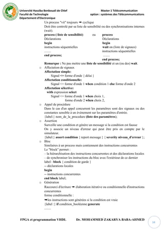 Université Hassiba Benbouali de Chlef Master 1 Télécommunication
Faculté de Technologie option : systèmes des Télécommunications
Département d’Electronique
FPGA et programmation VHDL Dr. MOHAMMED ZAKARYA BABA-AHMED
34
Un process "vit" toujours ➠ cyclique
Doit être controlé par sa liste de sensibilité ou des synchronisations internes
(wait).
process ( liste de sensibilité) ou process
Déclarations Déclarations
begin begin
instructions séquentielles wait on (liste de signaux)
........ instructions séquentielles
end process; ........
end process;
Remarque : Ne pas mettre une liste de sensibilité et un (ou des) wait.
o Affectation de signaux
Affectation simple:
Signal <= forme d'onde { délai }
Affectation conditionnelle:
Signal <= forme d'onde 1 when condition 1 else forme d'onde 2
Affectation sélective:
with expression select
Signal <= forme d'onde 1 when choix 1,
forme d'onde 2 when choix 2,
o Appel de procédure
Dans le cas d'un appel concurrent les paramètres sont des signaux ou des
constantes sensible à un événement sur les paramètres d'entrée.
{label:} nom_de_la_procedure (liste des paramètres);
o Assertion
Surveille une condition et génère un message si la condition est fausse
On y associe un niveau d'erreur qui peut être pris en compte par le
simulateur.
{label:} assert condition { report message } { severity niveau_d'erreur };
o Bloc
Similaires à un process mais contiennent des instructions concurrentes
Le "block" permet :
– la hiérarchisation des instructions concurrentes et des déclarations locales
– de synchroniser les instructions du bloc avec l'extérieur de ce dernier
label : block { condition de garde }
-- déclarations locales
begin
-- instructions concurrentes
end block label;
o Génération
Raccourci d'écriture ➠ élaboration itérative ou conditionnelle d'instructions
concurrentes
forme conditionnelle :
➥les instructions sont générées si la condition est vraie
{label :} if condition_booléenne generate
........
 