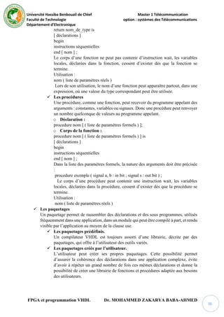 Université Hassiba Benbouali de Chlef Master 1 Télécommunication
Faculté de Technologie option : systèmes des Télécommunications
Département d’Electronique
FPGA et programmation VHDL Dr. MOHAMMED ZAKARYA BABA-AHMED
36
return nom_de_type is
[ déclarations ]
begin
instructions séquentielles
end [ nom ] ;
Le corps d’une fonction ne peut pas contenir d’instruction wait, les variables
locales, déclarées dans la fonction, cessent d’exister dès que la fonction se
termine.
Utilisation :
nom ( liste de paramètres réels )
Lors de son utilisation, le nom d’une fonction peut apparaître partout, dans une
expression, où une valeur du type correspondant peut être utilisée.
 Les procédures
Une procédure, comme une fonction, peut recevoir du programme appelant des
arguments : constantes, variables ou signaux. Donc une procédure peut renvoyer
un nombre quelconque de valeurs au programme appelant.
o Déclaration :
procedure nom [ ( liste de paramètres formels ) ];
o Corps de la fonction :
procedure nom [ ( liste de paramètres formels ) ] is
[ déclarations ]
begin
instructions séquentielles
end [ nom ] ;
Dans la liste des paramètres formels, la nature des arguments doit être précisée
:
procedure exemple ( signal a, b : in bit ; signal s : out bit ) ;
Le corps d’une procédure peut contenir une instruction wait, les variables
locales, déclarées dans la procédure, cessent d’exister dès que la procédure se
termine.
Utilisation :
nom ( liste de paramètres réels )
 Les paquetages
Un paquetage permet de rassembler des déclarations et des sous programmes, utilisés
fréquemment dans une application, dans un module qui peut être compilé à part, et rendu
visible par l’application au moyen de la clause use.
 Les paquetages prédéfinis.
Un compilateur VHDL est toujours assorti d’une librairie, décrite par des
paquetages, qui offre à l’utilisateur des outils variés.
 Les paquetages créés par l’utilisateur.
L’utilisateur peut créer ses propres paquetages. Cette possibilité permet
d’assurer la cohérence des déclarations dans une application complexe, évite
d’avoir à répéter un grand nombre de fois ces mêmes déclarations et donne la
possibilité de créer une librairie de fonctions et procédures adaptée aux besoins
des utilisateurs.
 