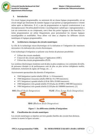 Université Hassiba Benbouali de Chlef Master 1 Télécommunication
Faculté de Technologie option : systèmes des Télécommunications
Département d’Electronique
FPGA et programmation VHDL Dr. MOHAMMED ZAKARYA BABA-AHMED
4
I. Introduction
Un circuit logique programmable, ou autrement dit un réseau logique programmable, est un
circuit intégré qui fonctionne de manière logique et qui permet ça reprogrammation à volonté
même après sa fabrication. Il n’y a pas de programmation en logiciel (contrairement à un
microprocesseur). On utilise plutôt le terme « reconfiguration » plutôt que « reprogrammation »
(car ses connexions ou ses composants, sont à base des portes logiques et des bascules). Le
terme programmation est utilisé fréquemment, pour personnaliser les réseaux logiques
reconfigurables et modifiables. Nous allons voir dans ce chapitres les différents circuits
numériques et logiques programmables.
II. Architectures classiques des circuits numériques
Le rôle de la technologie micro-électronique est la réalisation et l’intégration des transistors
nécessaires à la réalisation des circuits électroniques.
Cette technologie d’intégration se présente sous formes de plusieurs possibilités :
 Utiliser des circuits standards.
 Concevoir des circuits spécifiques à l’application (ASIC).
 Utiliser des circuits programmables (PLD).
Les systèmes électroniques modernes sont de plus en plus complexes, Les contraintes de taille,
de puissance dissipée et de performances sont de plus en plus sévères (téléphonie mobile,
ordinateurs, traitement du signal, de l'image, etc.…).
Accroissement spectaculaire des densités d’intégrations :
 1964 Intégration à petite échelle (SSI de 1 à 10 transistors).
 1968 Intégration à moyenne échelle (MSI de 10 à 500 transistors).
 1971 Intégration à grande échelle (LSI de 500 à 20 000 transistors).
 1980 Intégration à très grande échelle (VLSI plus de 20 000 à 1000 000 transistors).
 1984 Intégration à très grande échelle (ULSI plus de 1000000 transistors). [1]
Figure 1 : les différentes échelles d’intégrations
III. Classification des circuits numériques
Les circuits numériques se réparties sur trois grandes familles des circuits bien distincte,
comme le montre la figure suivante :
 