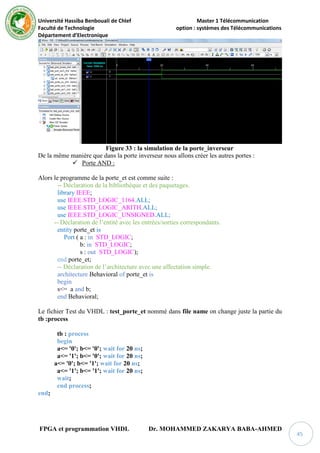 Université Hassiba Benbouali de Chlef Master 1 Télécommunication
Faculté de Technologie option : systèmes des Télécommunications
Département d’Electronique
FPGA et programmation VHDL Dr. MOHAMMED ZAKARYA BABA-AHMED
45
Figure 33 : la simulation de la porte_inverseur
De la même manière que dans la porte inverseur nous allons créer les autres portes :
 Porte AND :
Alors le programme de la porte_et est comme suite :
-- Déclaration de la bibliothèque et des paquetages.
library IEEE;
use IEEE.STD_LOGIC_1164.ALL;
use IEEE.STD_LOGIC_ARITH.ALL;
use IEEE.STD_LOGIC_UNSIGNED.ALL;
-- Déclaration de l’entité avec les entrées/sorties correspondants.
entity porte_et is
Port ( a : in STD_LOGIC;
b: in STD_LOGIC;
s : out STD_LOGIC);
end porte_et;
-- Déclaration de l’architecture avec une affectation simple.
architecture Behavioral of porte_et is
begin
s<= a and b;
end Behavioral;
Le fichier Test du VHDL : test_porte_et nommé dans file name on change juste la partie du
tb :process
tb : process
begin
a<= '0'; b<= '0'; wait for 20 ns;
a<= '1'; b<= '0'; wait for 20 ns;
a<= '0'; b<= '1'; wait for 20 ns;
a<= '1'; b<= '1'; wait for 20 ns;
wait;
end process;
end;
 