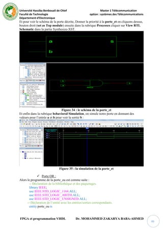 Université Hassiba Benbouali de Chlef Master 1 Télécommunication
Faculté de Technologie option : systèmes des Télécommunications
Département d’Electronique
FPGA et programmation VHDL Dr. MOHAMMED ZAKARYA BABA-AHMED
46
Et pour voir le schéma de la porte décrite, Donner la priorité à la porte_et en cliquons dessus,
bouton droit (set as Top module) ensuite dans la rubrique Processes cliquer sur View RTL
Schematic dans la partie Synthesize-XST.
Figure 34 : le schéma de la porte_et
Et enfin dans la rubrique behavioral Simulation, on simule notre porte en donnant des
valeurs pour l’entrée a et b pour voir la sortie S :
Figure 35 : la simulation de la porte_et
 Porte OR :
Alors le programme de la porte_ou est comme suite :
-- Déclaration de la bibliothèque et des paquetages.
library IEEE;
use IEEE.STD_LOGIC_1164.ALL;
use IEEE.STD_LOGIC_ARITH.ALL;
use IEEE.STD_LOGIC_UNSIGNED.ALL;
-- Déclaration de l’entité avec les entrées/sorties correspondants.
entity porte_ou is
 