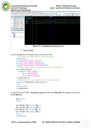 Université Hassiba Benbouali de Chlef Master 1 Télécommunication
Faculté de Technologie option : systèmes des Télécommunications
Département d’Electronique
FPGA et programmation VHDL Dr. MOHAMMED ZAKARYA BABA-AHMED
48
Figure 37 : la simulation de la porte_ou
 Porte NAND :
Alors le programme de la porte_non_et est comme suite :
-- Déclaration de la bibliothèque et des paquetages.
library IEEE;
use IEEE.STD_LOGIC_1164.ALL;
use IEEE.STD_LOGIC_ARITH.ALL;
use IEEE.STD_LOGIC_UNSIGNED.ALL;
-- Déclaration de l’entité avec les entrées/sorties correspondants.
entity porte_non_et is
Port ( a : in STD_LOGIC;
b: in STD_LOGIC;
s : out STD_LOGIC);
end porte_non_et;
-- Déclaration de l’architecture avec une affectation simple.
architecture Behavioral of porte_non_et is
begin
s<= a nand b;
end Behavioral;
Le fichier Test du VHDL : test_porte_non_et nommé dans file name on change juste la partie
du tb :process
tb : process
begin
a<= '0'; b<= '0'; wait for 20 ns;
a<= '1'; b<= '0'; wait for 20 ns;
a<= '0'; b<= '1'; wait for 20 ns;
a<= '1'; b<= '1'; wait for 20 ns;
wait;
end process;
 