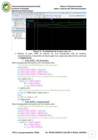 Université Hassiba Benbouali de Chlef Master 1 Télécommunication
Faculté de Technologie option : systèmes des Télécommunications
Département d’Electronique
FPGA et programmation VHDL Dr. MOHAMMED ZAKARYA BABA-AHMED
51
Figure 41 : la simulation de la porte_non_ou
1- Réaliser la porte XOR en utilisant les trois descriptions (flot de données,
comportementale, structurelle) en faisant appel aux composants déjà réalisé en utilisant
: COMPONENT.
 Porte XOR1 : flot de données
Alors le programme de la porte_xor1 est comme suite :
-- Déclaration de la bibliothèque et des paquetages.
library IEEE;
use IEEE.STD_LOGIC_1164.ALL;
use IEEE.STD_LOGIC_ARITH.ALL;
use IEEE.STD_LOGIC_UNSIGNED.ALL;
-- Déclaration de l’entité avec les entrées/sorties correspondants.
entity porte_xor1 is
Port ( a : in STD_LOGIC;
b: in STD_LOGIC;
s : out STD_LOGIC);
end porte_xor1;
-- Déclaration de l’architecture avec une affectation conditionnelle.
architecture Behavioral of porte_xor1 is
begin
s<= '0' when a=b else '1';
end Behavioral;
 Porte XOR2 : comportemental
Alors le programme de la porte_xor2 est comme suite :
-- Déclaration de la bibliothèque et des paquetages.
library IEEE;
use IEEE.STD_LOGIC_1164.ALL;
use IEEE.STD_LOGIC_ARITH.ALL;
use IEEE.STD_LOGIC_UNSIGNED.ALL;
-- Déclaration de l’entité avec les entrées/sorties correspondants.
entity porte_xor2 is
Port ( a : in STD_LOGIC;
b: in STD_LOGIC;
s : out STD_LOGIC);
 