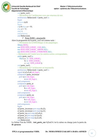 Université Hassiba Benbouali de Chlef Master 1 Télécommunication
Faculté de Technologie option : systèmes des Télécommunications
Département d’Electronique
FPGA et programmation VHDL Dr. MOHAMMED ZAKARYA BABA-AHMED
52
end porte_xor2;
-- Déclaration de l’architecture avec une structure de test.
architecture Behavioral of porte_xor1 is
begin
process (a,b)
begin
if a=b then s<= '0';
else s<= '1';
end if;
end process;
end Behavioral;
 Porte XOR3 : structurelle
Alors le programme de la porte_xor3 est comme suite :
-- Déclaration de la bibliothèque et des paquetages.
library IEEE;
use IEEE.STD_LOGIC_1164.ALL;
use IEEE.STD_LOGIC_ARITH.ALL;
use IEEE.STD_LOGIC_UNSIGNED.ALL;
-- Déclaration de l’entité avec les entrées/sorties correspondants.
entity porte_xor3 is
Port ( a : in STD_LOGIC;
b: in STD_LOGIC;
s : out STD_LOGIC);
end porte_xor3;
-- Déclaration de l’architecture en structurelle.
architecture Behavioral of porte_xor3 is
signal s1,s2,s3,s4:std_logic;
component porte_inverseur
port (a:in std_logic;
s:out std_logic);
end component;
component porte_et
port (a:in std_logic;
b:in std_logic;
s:out std_logic);
end component;
component porte_ou
port (a:in std_logic;
b:in std_logic;
s:out std_logic);
end component;
begin
u2:porte_inverseur port map (b,s2);
u1:porte_inverseur port map (a,s1);
u5:porte_ou port map (s3,s4,s);
u3:porte_et port map (s1,b,s3);
u4:porte_et port map (a,s2,s4);
end Behavioral;
Le fichier Test du VHDL : test_porte_xor 1,2 et 3 c’est le même on change juste la partie du
tb :process
 