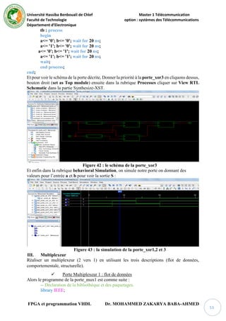 Université Hassiba Benbouali de Chlef Master 1 Télécommunication
Faculté de Technologie option : systèmes des Télécommunications
Département d’Electronique
FPGA et programmation VHDL Dr. MOHAMMED ZAKARYA BABA-AHMED
53
tb : process
begin
a<= '0'; b<= '0'; wait for 20 ns;
a<= '1'; b<= '0'; wait for 20 ns;
a<= '0'; b<= '1'; wait for 20 ns;
a<= '1'; b<= '1'; wait for 20 ns;
wait;
end process;
end;
Et pour voir le schéma de la porte décrite, Donner la priorité à la porte_xor3 en cliquons dessus,
bouton droit (set as Top module) ensuite dans la rubrique Processes cliquer sur View RTL
Schematic dans la partie Synthesize-XST.
Figure 42 : le schéma de la porte_xor3
Et enfin dans la rubrique behavioral Simulation, on simule notre porte on donnant des
valeurs pour l’entrée a et b pour voir la sortie S :
Figure 43 : la simulation de la porte_xor1,2 et 3
III. Multiplexeur
Réaliser un multiplexeur (2 vers 1) en utilisant les trois descriptions (flot de données,
comportementale, structurelle).
 Porte Multiplexeur 1 : flot de données
Alors le programme de la porte_mux1 est comme suite :
-- Déclaration de la bibliothèque et des paquetages.
library IEEE;
 