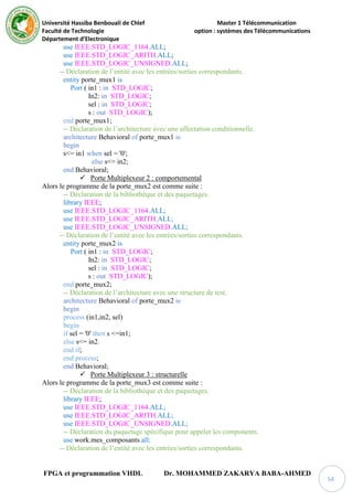 Université Hassiba Benbouali de Chlef Master 1 Télécommunication
Faculté de Technologie option : systèmes des Télécommunications
Département d’Electronique
FPGA et programmation VHDL Dr. MOHAMMED ZAKARYA BABA-AHMED
54
use IEEE.STD_LOGIC_1164.ALL;
use IEEE.STD_LOGIC_ARITH.ALL;
use IEEE.STD_LOGIC_UNSIGNED.ALL;
-- Déclaration de l’entité avec les entrées/sorties correspondants.
entity porte_mux1 is
Port ( in1 : in STD_LOGIC;
In2: in STD_LOGIC;
sel : in STD_LOGIC;
s : out STD_LOGIC);
end porte_mux1;
-- Déclaration de l’architecture avec une affectation conditionnelle.
architecture Behavioral of porte_mux1 is
begin
s<= in1 when sel = '0';
else s<= in2;
end Behavioral;
 Porte Multiplexeur 2 : comportemental
Alors le programme de la porte_mux2 est comme suite :
-- Déclaration de la bibliothèque et des paquetages.
library IEEE;
use IEEE.STD_LOGIC_1164.ALL;
use IEEE.STD_LOGIC_ARITH.ALL;
use IEEE.STD_LOGIC_UNSIGNED.ALL;
-- Déclaration de l’entité avec les entrées/sorties correspondants.
entity porte_mux2 is
Port ( in1 : in STD_LOGIC;
In2: in STD_LOGIC;
sel : in STD_LOGIC;
s : out STD_LOGIC);
end porte_mux2;
-- Déclaration de l’architecture avec une structure de test.
architecture Behavioral of porte_mux2 is
begin
process (in1,in2, sel)
begin
if sel = '0' then s <=in1;
else s<= in2;
end if;
end process;
end Behavioral;
 Porte Multiplexeur 3 : structurelle
Alors le programme de la porte_mux3 est comme suite :
-- Déclaration de la bibliothèque et des paquetages.
library IEEE;
use IEEE.STD_LOGIC_1164.ALL;
use IEEE.STD_LOGIC_ARITH.ALL;
use IEEE.STD_LOGIC_UNSIGNED.ALL;
-- Déclaration du paquetage spécifique pour appeler les components.
use work.mes_composants.all;
-- Déclaration de l’entité avec les entrées/sorties correspondants.
 