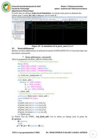 Université Hassiba Benbouali de Chlef Master 1 Télécommunication
Faculté de Technologie option : systèmes des Télécommunications
Département d’Electronique
FPGA et programmation VHDL Dr. MOHAMMED ZAKARYA BABA-AHMED
56
Et enfin dans la rubrique behavioral Simulation, on simule notre porte en donnant des
valeurs pour l’entrée in1, in2 et sel pour voir la sortie S :
Figure 45 : la simulation de la porte_mux1,2 et 3
IV. Demi-additionneur
Réaliser un demi-additionneur en utilisant les portes NAND (NON-ET) et l’inverseur dans une
description structurelle.
 Demi-additionneur : structurelle
Alors le programme du demi_add est comme suite :
-- Déclaration de la bibliothèque et des paquetages.
library IEEE;
use IEEE.STD_LOGIC_1164.ALL;
use IEEE.STD_LOGIC_ARITH.ALL;
use IEEE.STD_LOGIC_UNSIGNED.ALL;
-- Déclaration du paquetage spécifique pour appeler les components.
use work.mes_composants.all;
-- Déclaration de l’entité avec les entrées/sorties correspondants.
entity demi_add is
Port ( a : in STD_LOGIC;
b: in STD_LOGIC;
s : out STD_LOGIC;
cb : out STD_LOGIC);
end demi_add;
-- Déclaration de l’architecture en structurelle.
architecture Behavioral of demi_add is
signal s1,s2,s3:std_logic;
begin
u1:porte_non_et port map (a,b,s1);
u2:porte_non_et port map (a,s1,s2);
u3:porte_non_et port map (s1,b,s3);
u4:porte_non_et port map (s2,s3,s);
u5:porte_inverseur port map (s1,cb);
end Behavioral;
Le fichier Test du VHDL : test_demi_add c’est le même on change juste la partie du
tb :process
tb : process
begin
a<= '0'; b<= '0'; wait for 20 ns;
 