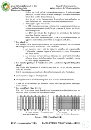 Université Hassiba Benbouali de Chlef Master 1 Télécommunication
Faculté de Technologie option : systèmes des Télécommunications
Département d’Electronique
FPGA et programmation VHDL Dr. MOHAMMED ZAKARYA BABA-AHMED
6
Réaliser un circuit intégré ayant quelques ressources de traitement assez
génériques (addition de deux nombres, stockage d’un nombre en mémoire,
lecture d’un nombre d’une mémoire...).
Avec de tels circuits l’augmentation de complexité des applications est
gérée simplement par l’augmentation de la taille des programmes.
o DSP (Digital Signal Processor) :
Le DSP est un microprocesseur optimisé, pour exécuter des applications de
traitement numériques du signal (filtrage, extraction de signaux, etc) le plus
rapidement possible.
Les DSP sont utilisés dans la plupart des applications du traitement
numérique du signal en temps réel.
On les trouve dans les Modems (RTC, ADSL), les télephones mobiles, les
appareils multimédia (lecteur MP3), les récepteurs GPS, Etc…
 Les mémoires.
Une mémoire est un dispositif permettant de stocker puis de restituer une information.
On distingue deux classes de mémoires à semi-conducteur :
o Les mémoires vives : sont des mémoires volatiles, car on peut perdre
l’information en cas de coupure d’alimentation électrique. Elles peuvent
être lues et écrites.
o Les mémoires mortes : sont des mémoires qui conservent l’information
même en absence de l’alimentation. Donc on peut les considérées comme
un circuit logique programmable.
2. Les circuits spécifiques à l’application ASIC (Application Specific Integration
circuit)
 Les circuits ASIC constituent la troisième génération des circuits intégrés, apparu au
début des années 80.
 l'ASIC présente une personnalisation de son fonctionnement, selon l'utilisation:
➠ une réduction du temps de développement
➠ une augmentation de la densité d'intégration et de la vitesse de fonctionnement.
 l’ASIC est un circuit intégré qui permet un câblage direct des applications spécifiques
sur le silicium.
 Les prés diffusés (Gate Array):
Une “mer” de portes est routée. Les éléments logiques existent déjà physiquement sur
le circuit, seules les connexions peuvent être définies
Figure 3 : ASIC (Près diffusés) [2]
 