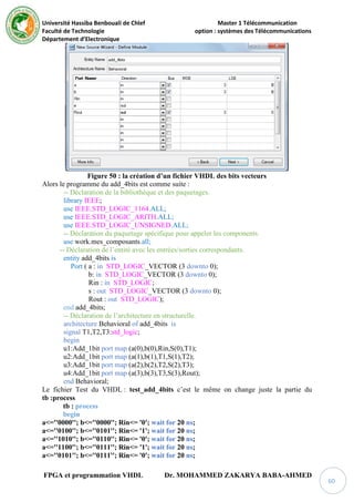 Université Hassiba Benbouali de Chlef Master 1 Télécommunication
Faculté de Technologie option : systèmes des Télécommunications
Département d’Electronique
FPGA et programmation VHDL Dr. MOHAMMED ZAKARYA BABA-AHMED
60
Figure 50 : la création d’un fichier VHDL des bits vecteurs
Alors le programme du add_4bits est comme suite :
-- Déclaration de la bibliothèque et des paquetages.
library IEEE;
use IEEE.STD_LOGIC_1164.ALL;
use IEEE.STD_LOGIC_ARITH.ALL;
use IEEE.STD_LOGIC_UNSIGNED.ALL;
-- Déclaration du paquetage spécifique pour appeler les components.
use work.mes_composants.all;
-- Déclaration de l’entité avec les entrées/sorties correspondants.
entity add_4bits is
Port ( a : in STD_LOGIC_VECTOR (3 downto 0);
b: in STD_LOGIC_VECTOR (3 downto 0);
Rin : in STD_LOGIC;
s : out STD_LOGIC_VECTOR (3 downto 0);
Rout : out STD_LOGIC);
end add_4bits;
-- Déclaration de l’architecture en structurelle.
architecture Behavioral of add_4bits is
signal T1,T2,T3:std_logic;
begin
u1:Add_1bit port map (a(0),b(0),Rin,S(0),T1);
u2:Add_1bit port map (a(1),b(1),T1,S(1),T2);
u3:Add_1bit port map (a(2),b(2),T2,S(2),T3);
u4:Add_1bit port map (a(3),b(3),T3,S(3),Rout);
end Behavioral;
Le fichier Test du VHDL : test_add_4bits c’est le même on change juste la partie du
tb :process
tb : process
begin
a<=''0000''; b<=''0000''; Rin<= '0'; wait for 20 ns;
a<=''0100''; b<=''0101''; Rin<= '1'; wait for 20 ns;
a<=''1010''; b<=''0110''; Rin<= '0'; wait for 20 ns;
a<=''1100''; b<=''0111''; Rin<= '1'; wait for 20 ns;
a<=''0101''; b<=''0111''; Rin<= '0'; wait for 20 ns;
 