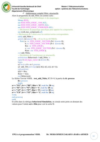 Université Hassiba Benbouali de Chlef Master 1 Télécommunication
Faculté de Technologie option : systèmes des Télécommunications
Département d’Electronique
FPGA et programmation VHDL Dr. MOHAMMED ZAKARYA BABA-AHMED
62
 Additionneur complet Nbits: structurelle
Alors le programme du add_Nbits est comme suite :
-- Déclaration de la bibliothèque et des paquetages.
library IEEE;
use IEEE.STD_LOGIC_1164.ALL;
use IEEE.STD_LOGIC_ARITH.ALL;
use IEEE.STD_LOGIC_UNSIGNED.ALL;
-- Déclaration du paquetage spécifique pour appeler les components.
use work.mes_composants.all;
-- Déclaration de l’entité avec les entrées/sorties correspondants.
entity add_Nbits is
generic (n:natural:=8); -- (8 ou 16 ou AUTRES)
Port ( a : in STD_LOGIC_VECTOR (N-1 downto 0);
b: in STD_LOGIC_VECTOR (N-1 downto 0);
Rin : in STD_LOGIC;
s : out STD_LOGIC_VECTOR (N-1 downto 0);
Rout : out STD_LOGIC);
end add_Nbits;
-- Déclaration de l’architecture en structurelle.
architecture Behavioral of add_Nbits is
signal t:std_logic_vector (n downto 0);
begin
u1:for i in 0 to n-1 generate
u2: add_1bit port map (a(i), b(i), t(i), s(i), t(i+1));
end generate;
t(0)<= Rin;
Rout <= t(n);
end Behavioral;
Le fichier Test du VHDL : test_add_Nbits, ICI N=8, la partie du tb :process
tb : process
begin
a<=x''FE''; b<=x''0D''; Rin<= '0'; wait for 20 ns;
a<=x''01''; b<=x''93''; Rin<= '1'; wait for 20 ns;
a<=x''A5''; b<=x''07''; Rin<= '0'; wait for 20 ns;
a<=x''C8''; b<=x''FF''; Rin<= '1'; wait for 20 ns;
wait;
end process;
end;
Et enfin dans la rubrique behavioral Simulation, on simule notre porte on donnant des
valeurs pour l’entrée a,b et Rin pour voir la sortie S :
 