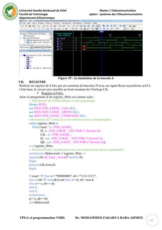 Université Hassiba Benbouali de Chlef Master 1 Télécommunication
Faculté de Technologie option : systèmes des Télécommunications
Département d’Electronique
FPGA et programmation VHDL Dr. MOHAMMED ZAKARYA BABA-AHMED
65
Figure 55 : la simulation de la bascule d
VII. REGISTRE
Réaliser un registre de 8 bits qui est constitué de bascules D avec un signal Reset asynchrone actif à
l’état haut, le circuit sera sensible au front montant de l’horloge Clk.
 Registre à 8 bits:
Alors le programme d’un registre_8bits est comme suite :
-- Déclaration de la bibliothèque et des paquetages.
library IEEE;
use IEEE.STD_LOGIC_1164.ALL;
use IEEE.STD_LOGIC_ARITH.ALL;
use IEEE.STD_LOGIC_UNSIGNED.ALL;
-- Déclaration de l’entité avec les entrées/sorties correspondants.
entity registre_8bits is
Port ( reset : in STD_LOGIC;
D: in STD_LOGIC _VECTOR (7 downto 0);
Clk : in STD_LOGIC;
Q : out STD_LOGIC _VECTOR (7 downto 0);
Qb : out STD_LOGIC _VECTOR (7 downto 0));
end registre_8bits;
-- Déclaration de l’architecture avec une structure de test en séquentielle.
architecture Behavioral of registre_8bits is
signal s,sb:std_logic_vector(7 downto 0);
begin
process (clk,reset,d)
begin
if reset= '1' then s<="00000000"; sb<="11111111";
else if clk='1' and clk'event then s<=d; sb<=not d;
else s<= s; sb<= sb;
end if;
end if;
end process;
q<=s; qb<=sb;
end Behavioral;
 