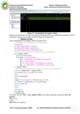 Université Hassiba Benbouali de Chlef Master 1 Télécommunication
Faculté de Technologie option : systèmes des Télécommunications
Département d’Electronique
FPGA et programmation VHDL Dr. MOHAMMED ZAKARYA BABA-AHMED
67
Figure 57 : la simulation du registre à 8bits
Réaliser un registre de N bits qui est constitué de bascules D avec un signal Reset asynchrone actif à
l’état haut, le circuit sera sensible au front montant de l’horloge Clk.
 Registre à N bits:
Alors le programme d’un registre_Nbits est comme suite :
-- Déclaration de la bibliothèque et des paquetages.
library IEEE;
use IEEE.STD_LOGIC_1164.ALL;
use IEEE.STD_LOGIC_ARITH.ALL;
use IEEE.STD_LOGIC_UNSIGNED.ALL;
-- Déclaration de l’entité avec les entrées/sorties correspondants.
entity registre_Nbits is
generic (n: natural:=16);
Port ( reset : in STD_LOGIC;
D: in STD_LOGIC _VECTOR (N-1 downto 0);
Clk : in STD_LOGIC;
Q : out STD_LOGIC _VECTOR (N-1 downto 0);
Qb : out STD_LOGIC _VECTOR (N-1 downto 0));
end registre_Nbits;
-- Déclaration de l’architecture avec une structure de test en séquentielle.
architecture Behavioral of registre_Nbits is
signal s,sb:std_logic_vector(n-1 downto 0);
begin
process (clk,reset,d)
begin
if reset= '1' then s<=(others=>'0'); sb<=(others=>'1');
else if clk='1' and clk'event then s<=d; sb<=not d;
else s<= s; sb<= sb;
end if;
end if;
end process;
q<=s; qb<=sb;
end Behavioral;
Le fichier Test du VHDL : test_ registre_Nbits, et le même sauf pour la partie du tb et tm
process :
tm: process
begin
clk<='0';wait for 10 ns;
 